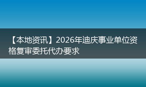 【本地资讯】2026年迪庆事业单位资格复审委托代办要求