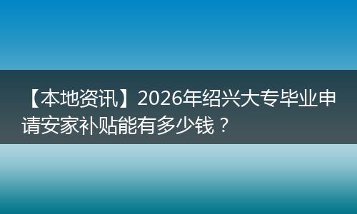 【本地资讯】2026年绍兴大专毕业申请安家补贴能有多少钱？