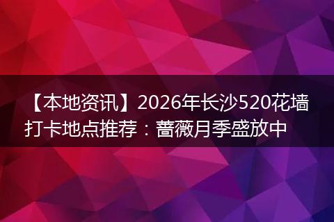 【本地资讯】2026年长沙520花墙打卡地点推荐：蔷薇月季盛放中