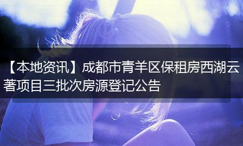 【本地资讯】成都市青羊区保租房西湖云著项目三批次房源登记公告
