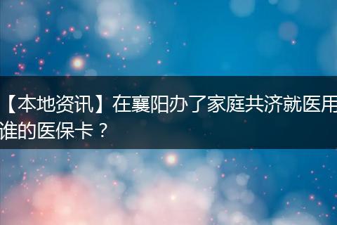 【本地资讯】在襄阳办了家庭共济就医用谁的医保卡？