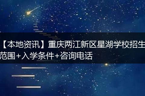 【本地资讯】重庆两江新区星湖学校招生范围+入学条件+咨询电话