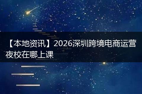 【本地资讯】2026深圳跨境电商运营夜校在哪上课