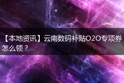 【本地资讯】云南数码补贴O2O专项券怎么领？
