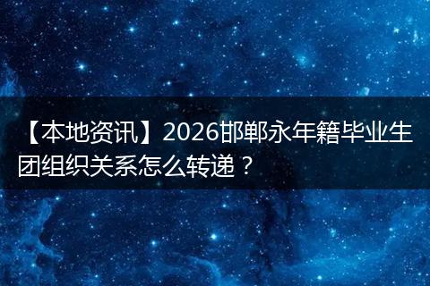 【本地资讯】2026邯郸永年籍毕业生团组织关系怎么转递？