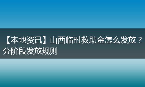 【本地资讯】山西临时救助金怎么发放？分阶段发放规则