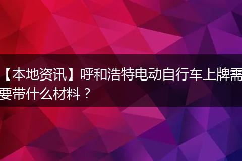 【本地资讯】呼和浩特电动自行车上牌需要带什么材料？