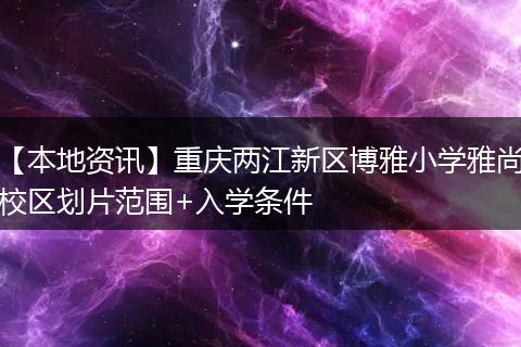 【本地资讯】重庆两江新区博雅小学雅尚校区划片范围+入学条件