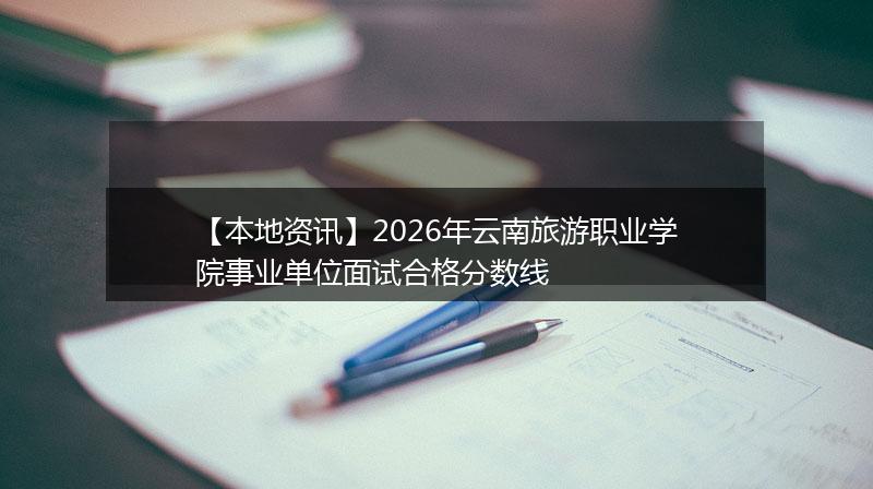 【本地资讯】2026年云南旅游职业学院事业单位面试合格分数线