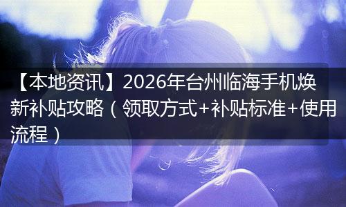 【本地资讯】2026年台州临海手机焕新补贴攻略（领取方式+补贴标准+使用流程）