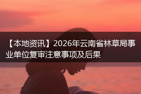 【本地资讯】2026年云南省林草局事业单位复审注意事项及后果