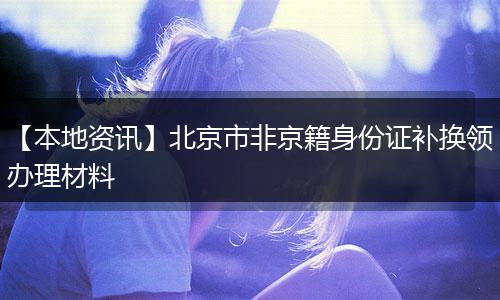 【本地资讯】北京市非京籍身份证补换领办理材料