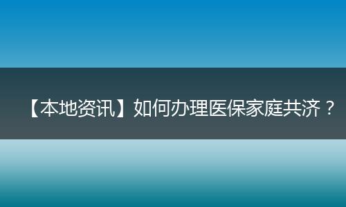【本地资讯】如何办理医保家庭共济？