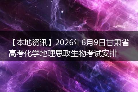 【本地资讯】2026年6月9日甘肃省高考化学地理思政生物考试安排