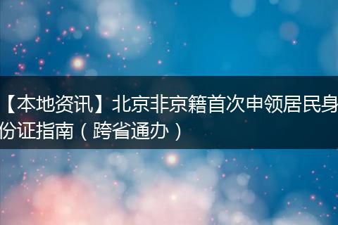 【本地资讯】北京非京籍首次申领居民身份证指南（跨省通办）