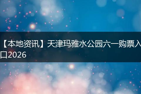 【本地资讯】天津玛雅水公园六一购票入口2026