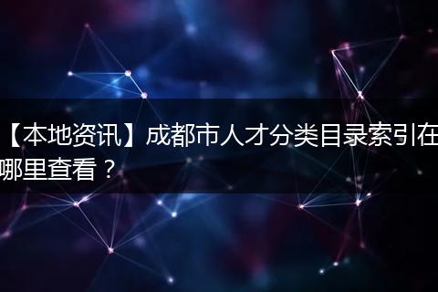 【本地资讯】成都市人才分类目录索引在哪里查看？