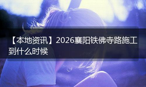 【本地资讯】2026襄阳铁佛寺路施工到什么时候