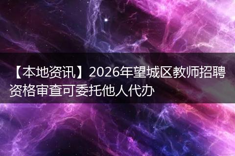 【本地资讯】2026年望城区教师招聘资格审查可委托他人代办