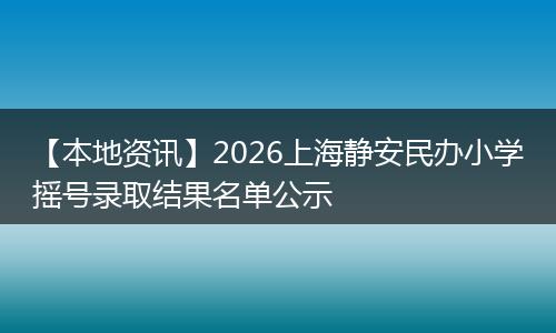 【本地资讯】2026上海静安民办小学摇号录取结果名单公示