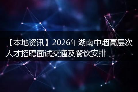【本地资讯】2026年湖南中烟高层次人才招聘面试交通及餐饮安排