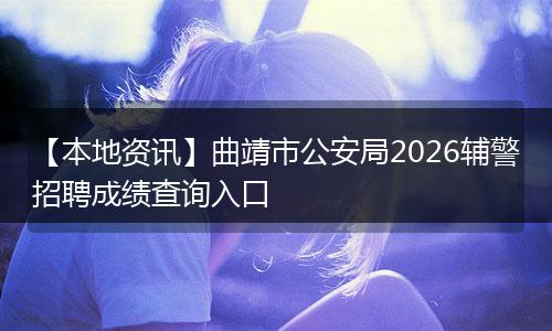 【本地资讯】曲靖市公安局2026辅警招聘成绩查询入口