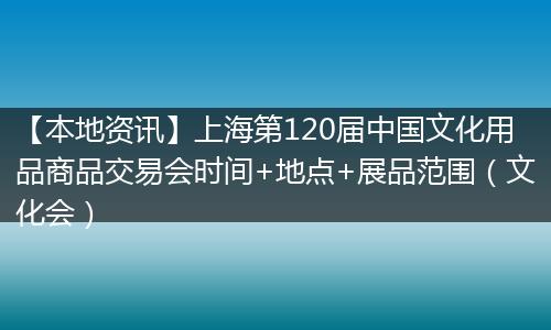 【本地资讯】上海第120届中国文化用品商品交易会时间+地点+展品范围（文化会）