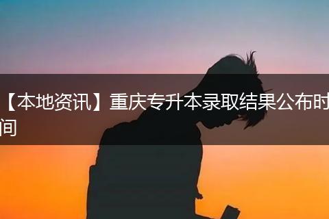 【本地资讯】重庆专升本录取结果公布时间