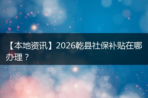 【本地资讯】2026乾县社保补贴在哪办理？