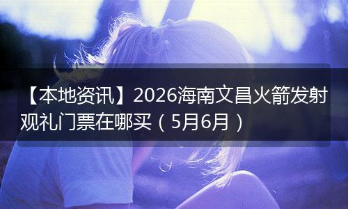 【本地资讯】2026海南文昌火箭发射观礼门票在哪买（5月6月）