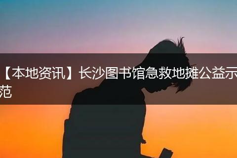 【本地资讯】长沙图书馆急救地摊公益示范