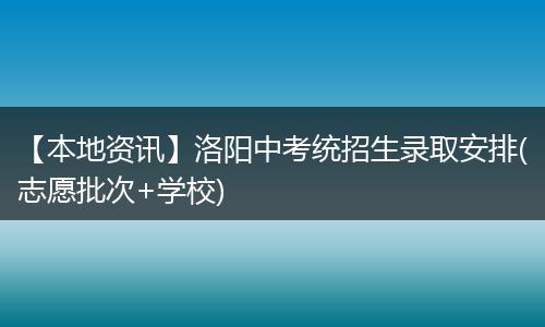 【本地资讯】洛阳中考统招生录取安排(志愿批次+学校)