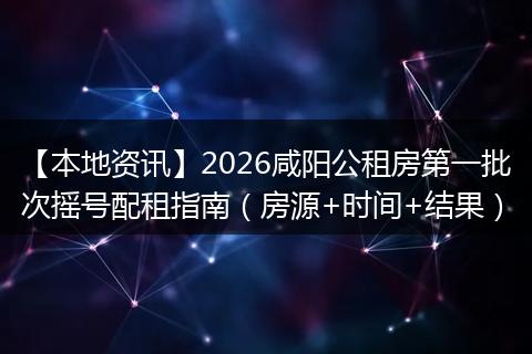【本地资讯】2026咸阳公租房第一批次摇号配租指南（房源+时间+结果）