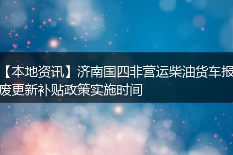 【本地资讯】济南国四非营运柴油货车报废更新补贴政策实施时间
