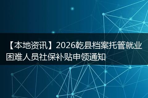 【本地资讯】2026乾县档案托管就业困难人员社保补贴申领通知