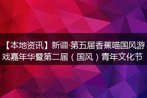 【本地资讯】新疆·第五届香蕉喵国风游戏嘉年华暨第二届（国风）青年文化节