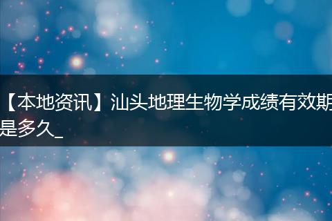 【本地资讯】汕头地理生物学成绩有效期是多久_
