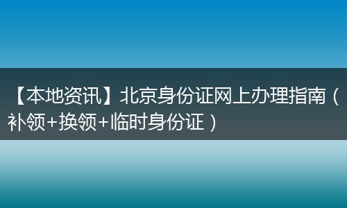 【本地资讯】北京身份证网上办理指南（补领+换领+临时身份证）