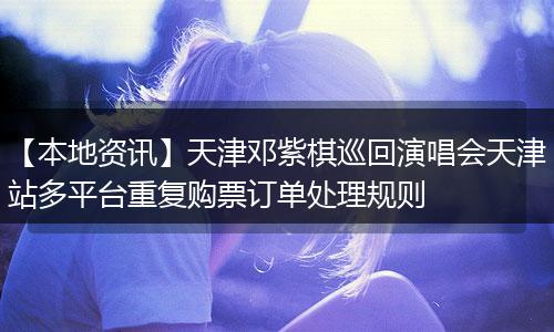 【本地资讯】天津邓紫棋巡回演唱会天津站多平台重复购票订单处理规则