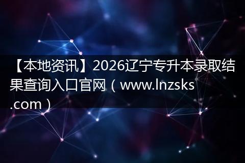【本地资讯】2026辽宁专升本录取结果查询入口官网（www.lnzsks.com）