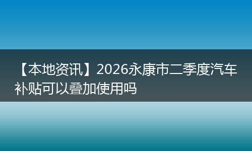 【本地资讯】2026永康市二季度汽车补贴可以叠加使用吗