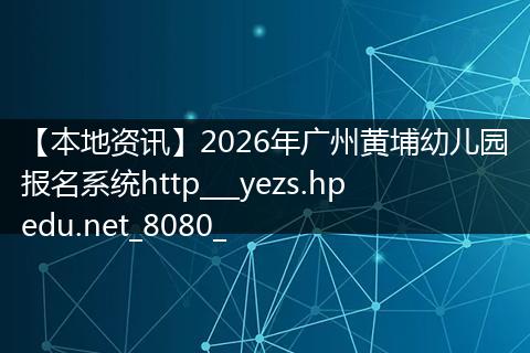 【本地资讯】2026年广州黄埔幼儿园报名系统http___yezs.hpedu.net_8080_