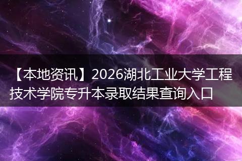 【本地资讯】2026湖北工业大学工程技术学院专升本录取结果查询入口