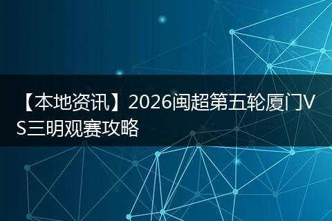 【本地资讯】2026闽超第五轮厦门VS三明观赛攻略