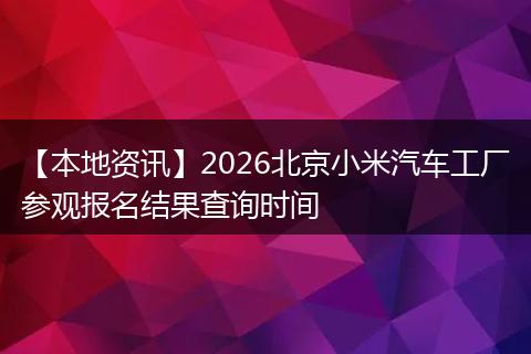 【本地资讯】2026北京小米汽车工厂参观报名结果查询时间