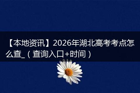 【本地资讯】2026年湖北高考考点怎么查_（查询入口+时间）