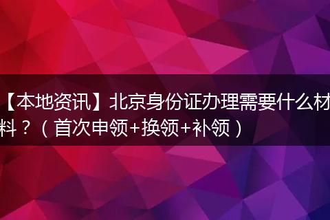 【本地资讯】北京身份证办理需要什么材料？（首次申领+换领+补领）