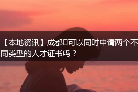 【本地资讯】成都​可以同时申请两个不同类型的人才证书吗？