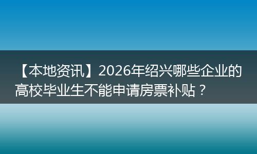 【本地资讯】2026年绍兴哪些企业的高校毕业生不能申请房票补贴？