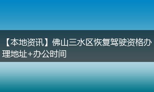 【本地资讯】佛山三水区恢复驾驶资格办理地址+办公时间